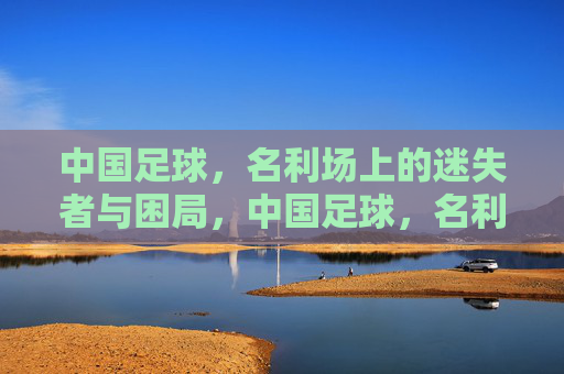 中国足球，名利场上的迷失者与困局，中国足球，名利场上的迷失困局