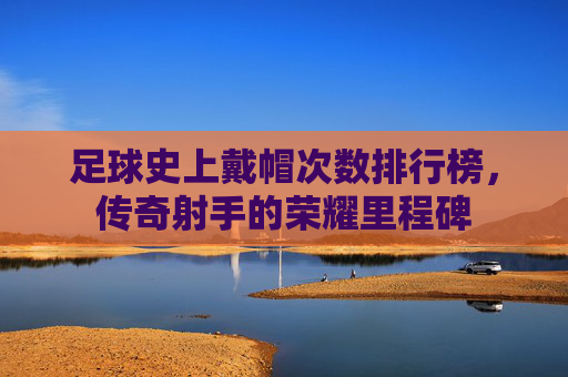 足球史上戴帽次数排行榜，传奇射手的荣耀里程碑