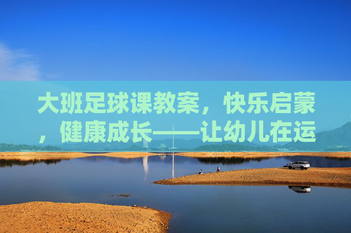 大班足球课教案，快乐启蒙，健康成长——让幼儿在运动中爱上足球，大班足球课教案，快乐启蒙促成长，运动中萌发足球爱
