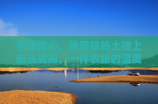 枣庄背心，当足球热土撞上街头战袍，一件衣服的温度与热爱