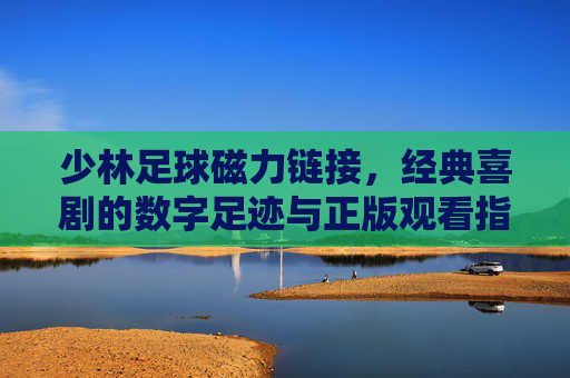 少林足球磁力链接，经典喜剧的数字足迹与正版观看指南，少林足球，经典喜剧磁力链接与正版观看指南