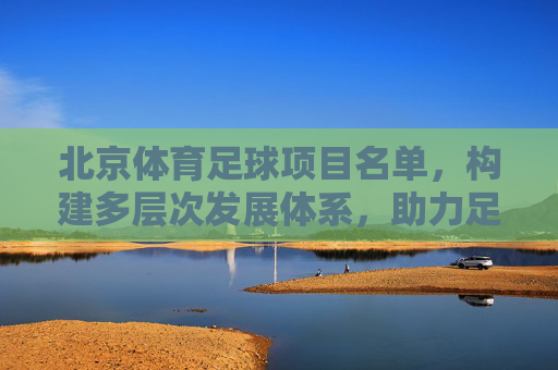 北京体育足球项目名单，构建多层次发展体系，助力足球梦想启航，北京体育足球项目名单，构建多层次发展体系，助力足球梦想启航