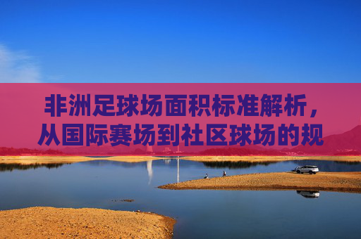 非洲足球场面积标准解析，从国际赛场到社区球场的规范与差异，非洲足球场面积标准，国际赛场与社区球场的规范及差异