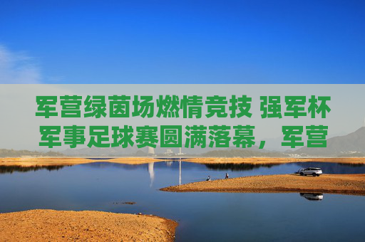 军营绿茵场燃情竞技 强军杯军事足球赛圆满落幕，军营燃情竞技强军杯军事足球赛圆满落幕