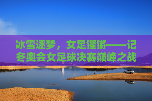 冰雪逐梦，女足铿锵——记冬奥会女足球决赛巅峰之战，冰雪逐梦，女足铿锵——冬奥决赛巅峰之战