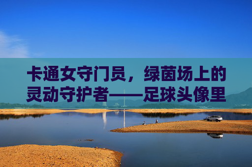 卡通女守门员，绿茵场上的灵动守护者——足球头像里的活力密码，卡通女守门员，足球头像里的灵动守护密码