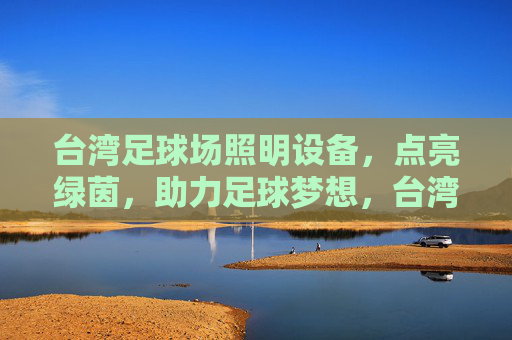 台湾足球场照明设备，点亮绿茵，助力足球梦想，台湾足球场照明，点亮绿茵，助力梦想