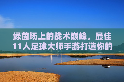 绿茵场上的战术巅峰，最佳11人足球大师手游打造你的传奇十一人，绿茵战术巅峰，打造你的传奇十一人手游