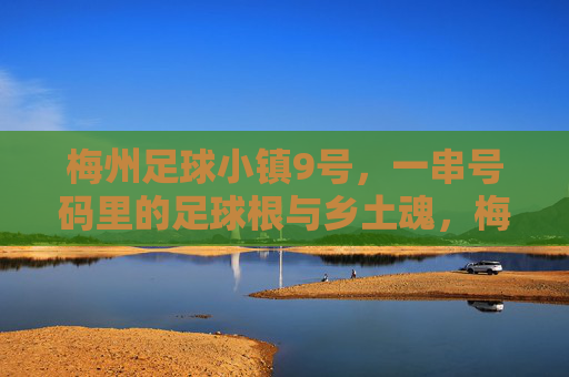 梅州足球小镇9号，一串号码里的足球根与乡土魂，梅州足球小镇9号，号码里的足球根与乡土魂