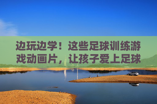 边玩边学！这些足球训练游戏动画片，让孩子爱上足球，轻松提升技能！边玩边学！足球训练游戏动画片，让孩子爱上足球轻松提升技能