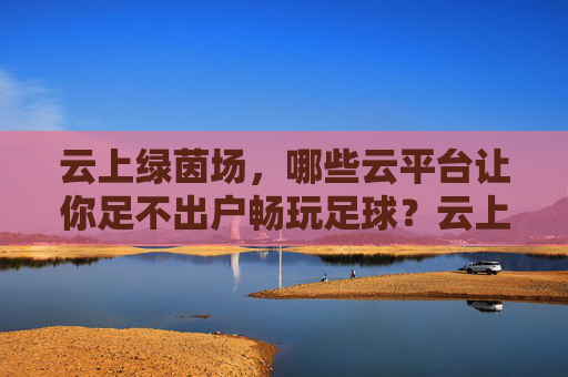 云上绿茵场，哪些云平台让你足不出户畅玩足球？云上绿茵场，足不出户畅玩足球的云平台