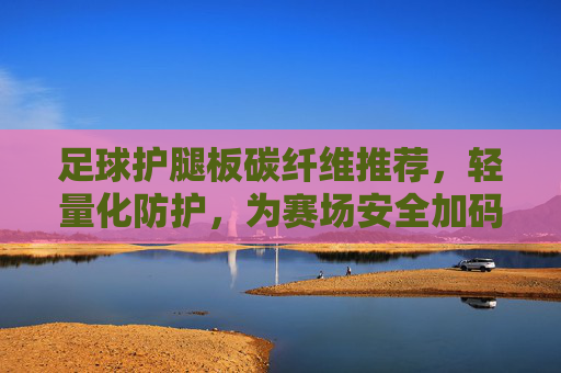 足球护腿板碳纤维推荐，轻量化防护，为赛场安全加码，足球护腿板碳纤维，轻量化防护，赛场安全加码