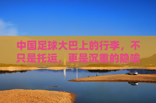 中国足球大巴上的行李，不只是托运，更是沉重的隐喻，大巴行李，中国足球的沉重隐喻