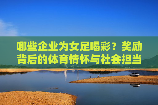 哪些企业为女足喝彩？奖励背后的体育情怀与社会担当