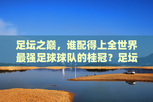 足坛之巅，谁配得上全世界最强足球球队的桂冠？足坛之巅，谁配得上最强球队桂冠？