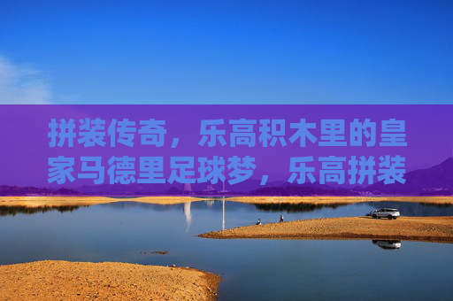 拼装传奇，乐高积木里的皇家马德里足球梦，乐高拼装传奇，皇家马德里的足球梦
