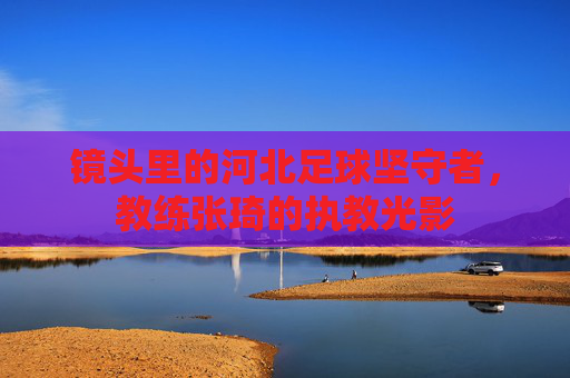 镜头里的河北足球坚守者，教练张琦的执教光影