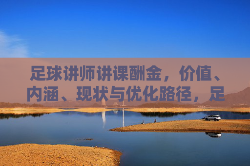 足球讲师讲课酬金，价值、内涵、现状与优化路径，足球讲师讲课酬金，价值、内涵、现状与优化路径