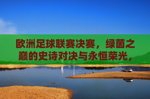 欧洲足球联赛决赛，绿茵之巅的史诗对决与永恒荣光，欧洲足球联赛决赛，绿茵之巅的史诗荣光