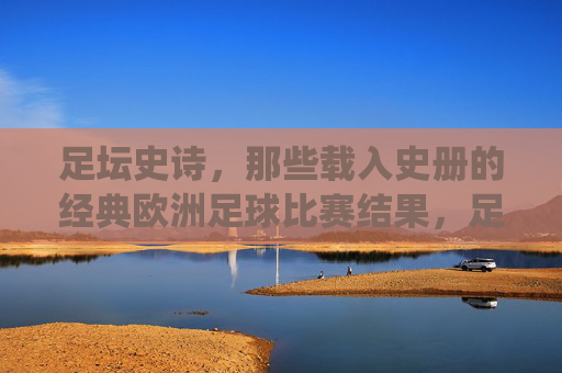 足坛史诗，那些载入史册的经典欧洲足球比赛结果，足坛史诗，载入史册的欧洲经典战役