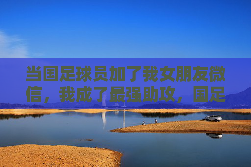 当国足球员加了我女朋友微信，我成了最强助攻，国足球员加女友微信，我成最强助攻