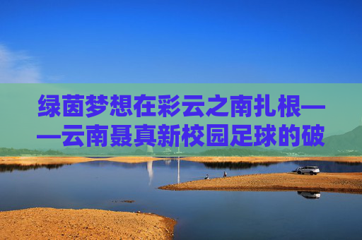 绿茵梦想在彩云之南扎根——云南聂真新校园足球的破局与生长，彩云之南绿茵梦，云南聂真校园足球的破局与生长