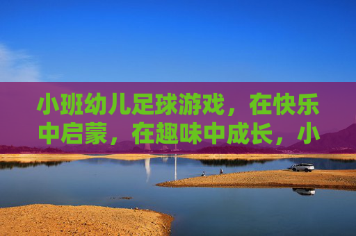 小班幼儿足球游戏，在快乐中启蒙，在趣味中成长，小班足球游戏，快乐启蒙，趣味成长
