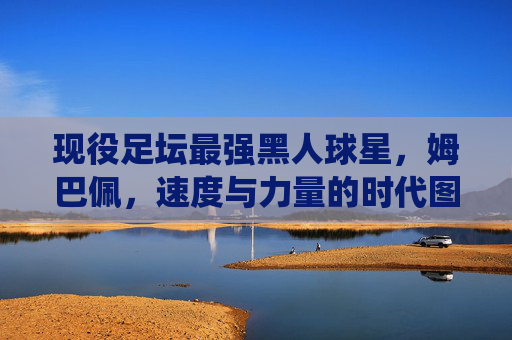 现役足坛最强黑人球星，姆巴佩，速度与力量的时代图腾，姆巴佩，现役足坛最强黑人球星，速度与力量时代图腾
