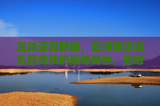 足球亚冠联赛，亚洲顶级俱乐部竞技的巅峰舞台，亚冠联赛，亚洲顶级俱乐部竞技的巅峰舞台