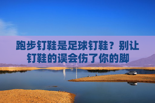 跑步钉鞋是足球钉鞋？别让钉鞋的误会伤了你的脚