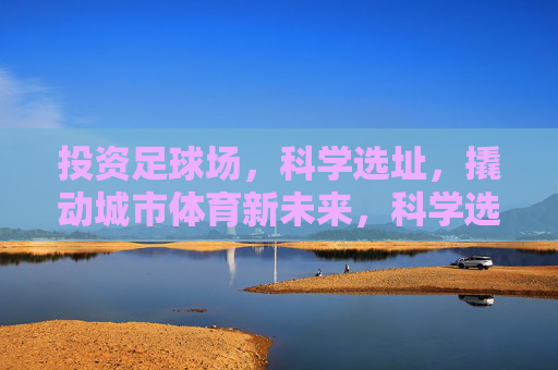 投资足球场，科学选址，撬动城市体育新未来，科学选址投资足球场，撬动城市体育新未来