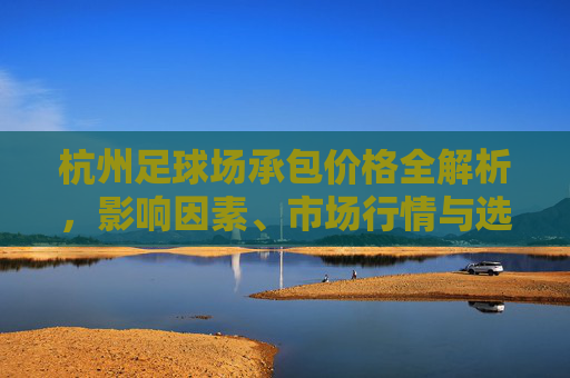 杭州足球场承包价格全解析，影响因素、市场行情与选择指南，杭州足球场承包价格全解析，影响因素、市场行情与选择指南