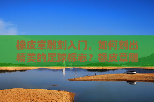 橡皮章雕刻入门，如何刻出精美的足球标志？橡皮章雕刻入门，精美足球标志雕刻指南