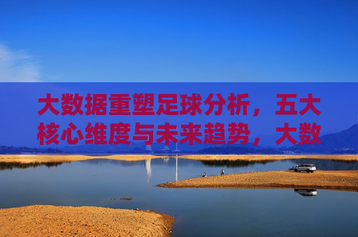 大数据重塑足球分析，五大核心维度与未来趋势，大数据重塑足球分析，五大核心维度与未来趋势