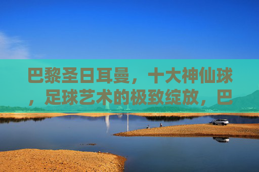 巴黎圣日耳曼，十大神仙球，足球艺术的极致绽放，巴黎圣日耳曼十大神仙球，足球艺术的极致绽放