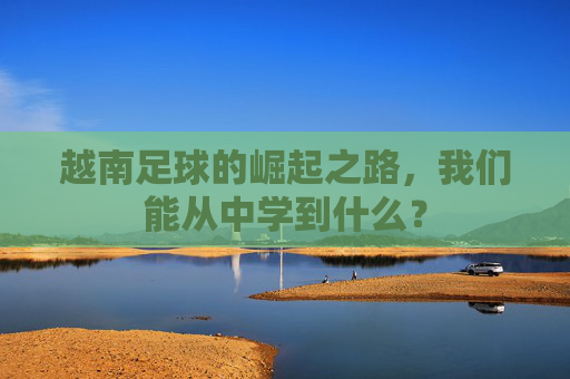 越南足球的崛起之路，我们能从中学到什么？