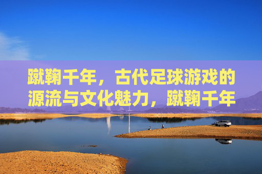 蹴鞠千年，古代足球游戏的源流与文化魅力，蹴鞠千年，古代足球游戏的源流与文化魅力