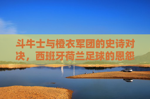 斗牛士与橙衣军团的史诗对决，西班牙荷兰足球的恩怨情仇