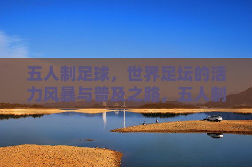 五人制足球,世界足坛的活力风暴与普及之路,五人制足球,活力风暴与普及之路 五人制足球,世界足坛的活力风暴与普及之路,五人制足球,活力风暴与普及之路