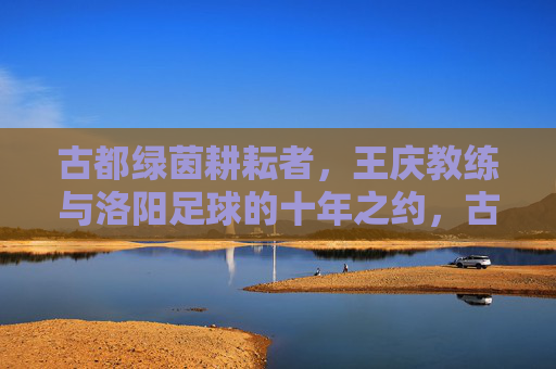 古都绿茵耕耘者，王庆教练与洛阳足球的十年之约，古都绿茵耕耘者，王庆教练与洛阳足球十年之约
