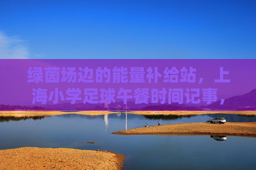 绿茵场边的能量补给站，上海小学足球午餐时间记事，绿茵场边的能量补给站，上海小学足球午餐记事