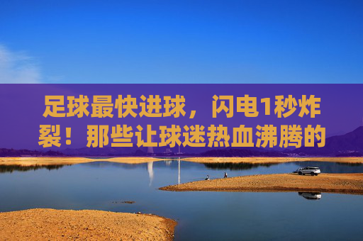 足球最快进球，闪电1秒炸裂！那些让球迷热血沸腾的神评论，你听过几个？1秒炸裂！足球最快进球的神评论，你听过几个？