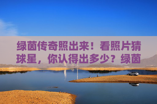 绿茵传奇照出来！看照片猜球星，你认得出多少？绿茵传奇照片猜球星，你认得出多少？