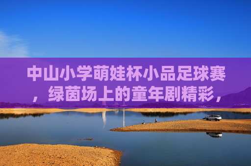 中山小学萌娃杯小品足球赛，绿茵场上的童年剧精彩，中山小学萌娃杯小品足球赛，绿茵场上的童年剧