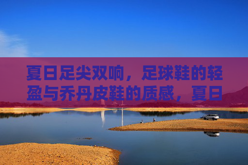 夏日足尖双响，足球鞋的轻盈与乔丹皮鞋的质感，夏日足尖双响，足球鞋轻盈与乔丹皮鞋质感