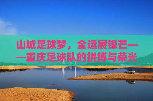 山城足球梦，全运展锋芒——重庆足球队的拼搏与荣光，山城足球梦全运展锋芒