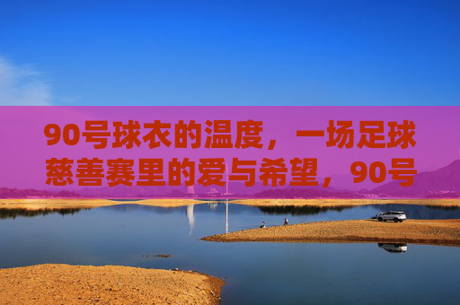 90号球衣的温度，一场足球慈善赛里的爱与希望，90号球衣的温度，慈善赛里的爱与希望
