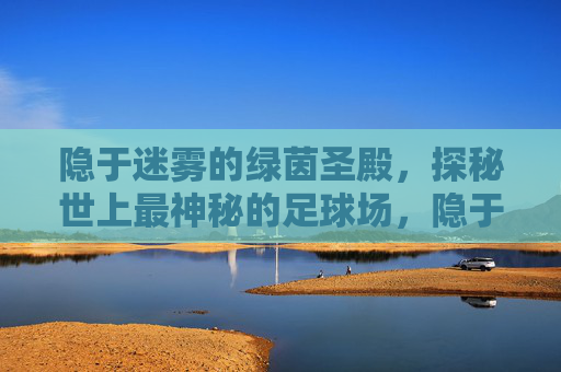 隐于迷雾的绿茵圣殿，探秘世上最神秘的足球场，隐于迷雾的绿茵圣殿，世上最神秘足球场