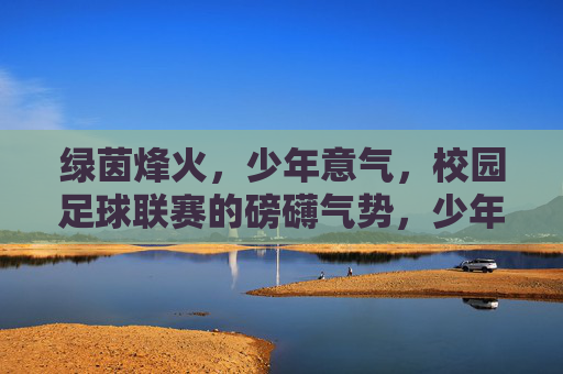 绿茵烽火，少年意气，校园足球联赛的磅礴气势，少年烽火燃绿茵，联赛磅礴意气扬