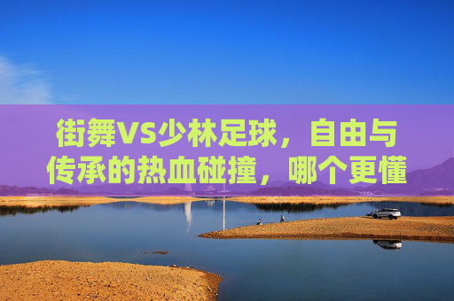 街舞VS少林足球，自由与传承的热血碰撞，哪个更懂你的心？街舞VS少林足球，自由与传承的热血碰撞，哪个更懂你？